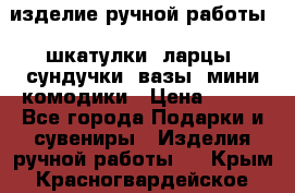 изделие ручной работы : шкатулки, ларцы, сундучки, вазы, мини комодики › Цена ­ 500 - Все города Подарки и сувениры » Изделия ручной работы   . Крым,Красногвардейское